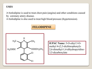 USES
Amlodipine is used to treat chest pain (angina) and other conditions caused
by coronary artery disease.
Amlodipine is also used to treat high blood pressure (hypertension).
FELODIPINE
IUPAC Name: 5-O-ethyl 3-O-
methyl 4-(2,3-dichlorophenyl)-
2,6-dimethyl-1,4-dihydropyridine-
3,5-dicarboxylate
 