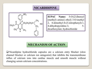 NICARDDIPINE
IUPAC Name: 5-O-[2-[benzyl
(methyl) amino] ethyl] 3-O-methyl
2, 6-dimethyl-4-(3-nitrophenyl)-1,
4-dihydropyridine-3, 5-
dicarboxylate; hydrochloride
MECHANISM OF ACTION
 Nicardipine hydrochloride capsules are a calcium entry blocker (slow
channel blocker or calcium ion antagonist) that inhibits the transmembrane
influx of calcium ions into cardiac muscle and smooth muscle without
changing serum calcium concentrations.
 