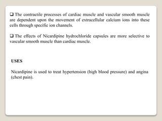  The contractile processes of cardiac muscle and vascular smooth muscle
are dependent upon the movement of extracellular calcium ions into these
cells through specific ion channels.
 The effects of Nicardipine hydrochloride capsules are more selective to
vascular smooth muscle than cardiac muscle.
USES
Nicardipine is used to treat hypertension (high blood pressure) and angina
(chest pain).
 