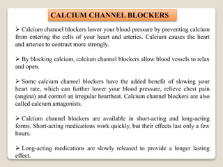  Calcium channel blockers lower your blood pressure by preventing calcium
from entering the cells of your heart and arteries. Calcium causes the heart
and arteries to contract more strongly.
 By blocking calcium, calcium channel blockers allow blood vessels to relax
and open.
 Some calcium channel blockers have the added benefit of slowing your
heart rate, which can further lower your blood pressure, relieve chest pain
(angina) and control an irregular heartbeat. Calcium channel blockers are also
called calcium antagonists.
 Calcium channel blockers are available in short-acting and long-acting
forms. Short-acting medications work quickly, but their effects last only a few
hours.
 Long-acting medications are slowly released to provide a longer lasting
effect.
CALCIUM CHANNEL BLOCKERS
 