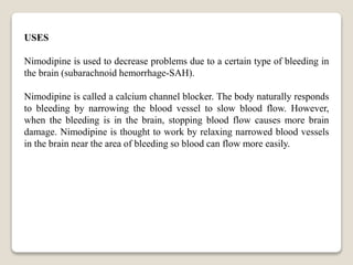 USES
Nimodipine is used to decrease problems due to a certain type of bleeding in
the brain (subarachnoid hemorrhage-SAH).
Nimodipine is called a calcium channel blocker. The body naturally responds
to bleeding by narrowing the blood vessel to slow blood flow. However,
when the bleeding is in the brain, stopping blood flow causes more brain
damage. Nimodipine is thought to work by relaxing narrowed blood vessels
in the brain near the area of bleeding so blood can flow more easily.
 