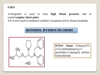 USES
Verapamil is used to treat high blood pressure and to
control angina (chest pain).
It is also used to treatment cerebral vasospasm and in cluster headache.
BEPRIDIL HYDROCHLORIDE
IUPAC Name: N-benzyl-N-
[3-(2-methylpropoxy)-2-
pyrrolidin-1-ylpropyl] aniline;
hydrochloride
 