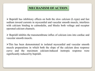  Bepridil has inhibitory effects on both the slow calcium (L-type) and fast
sodium inward currents in myocardial and vascular smooth muscle, interferes
with calcium binding to calmodulin, and blocks both voltage and receptor
operated calcium channels.
 Bepridil inhibits the transmembrane influx of calcium ions into cardiac and
vascular smooth muscle.
This has been demonstrated in isolated myocardial and vascular smooth
muscle preparations in which both the slope of the calcium dose response
curve and the maximum calcium-induced inotropic response were
significantly reduced by bepridil.
MECHANISM OF ACTION
 