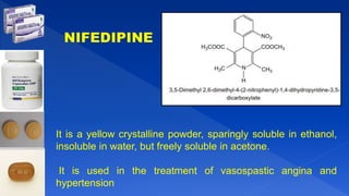 It is a yellow crystalline powder, sparingly soluble in ethanol,
insoluble in water, but freely soluble in acetone.
It is used in the treatment of vasospastic angina and
hypertension
 