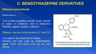 Diltiazem hydrochloride
Properties and uses:
It is a white crystalline powder, freely soluble
in water, in methanol, and in methylene
chloride, slightly soluble in ethanol.
Diltiazem has two chiral centres (C2 and C3)
It is used in the treatment of angina
Pectoris and also used as antiarrhythmic
agent. Flush and Head ache are the side
effects
 