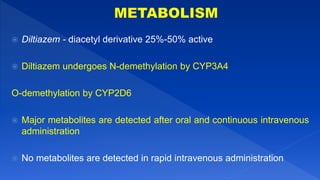  Diltiazem - diacetyl derivative 25%-50% active
 Diltiazem undergoes N-demethylation by CYP3A4
O-demethylation by CYP2D6
 Major metabolites are detected after oral and continuous intravenous
administration
 No metabolites are detected in rapid intravenous administration
 