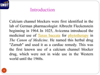 Calcium channel blockers were first identified in the
lab of German pharmacologist Albrecht Fleckenstein
beginning in 1964. In 1025, Avicenna introduced the
medicinal use of Taxus baccata for phytotherapy in
The Canon of Medicine. He named this herbal drug
"Zarnab" and used it as a cardiac remedy. This was
the first known use of a calcium channel blocker
drug, which were not in wide use in the Western
world until the 1960s.
Introduction
4
 