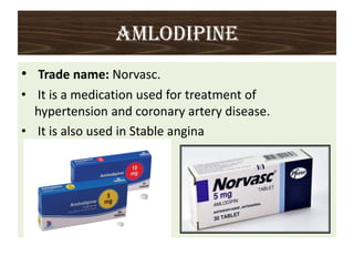 AMLODIPINE
• Trade name: Norvasc.
• It is a medication used for treatment of
hypertension and coronary artery disease.
• It is also used in Stable angina
 
