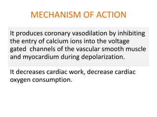 MECHANISM OF ACTION
It produces coronary vasodilation by inhibiting
the entry of calcium ions into the voltage
gated channels of the vascular smooth muscle
and myocardium during depolarization.
It decreases cardiac work, decrease cardiac
oxygen consumption.
 