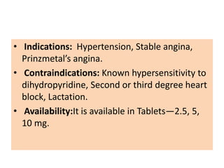 • Indications: Hypertension, Stable angina,
Prinzmetal’s angina.
• Contraindications: Known hypersensitivity to
dihydropyridine, Second or third degree heart
block, Lactation.
• Availability:It is available in Tablets—2.5, 5,
10 mg.
 