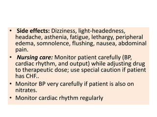 • Side effects: Dizziness, light-headedness,
headache, asthenia, fatigue, lethargy, peripheral
edema, somnolence, flushing, nausea, abdominal
pain.
• Nursing care: Monitor patient carefully (BP,
cardiac rhythm, and output) while adjusting drug
to therapeutic dose; use special caution if patient
has CHF..
• Monitor BP very carefully if patient is also on
nitrates.
• Monitor cardiac rhythm regularly
 