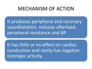 MECHANISM OF ACTION
It produces peripheral and coronary
vasodilatation, reduces afterload,
peripheral resistance and BP.
It has little or no effect on cardiac
conduction and rarely has negative
inotropic activity.
 