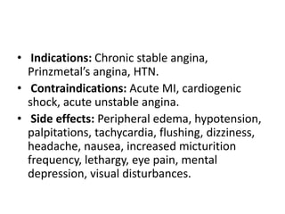 • Indications: Chronic stable angina,
Prinzmetal’s angina, HTN.
• Contraindications: Acute MI, cardiogenic
shock, acute unstable angina.
• Side effects: Peripheral edema, hypotension,
palpitations, tachycardia, flushing, dizziness,
headache, nausea, increased micturition
frequency, lethargy, eye pain, mental
depression, visual disturbances.
 