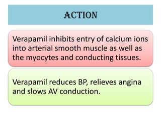 ACTION
Verapamil inhibits entry of calcium ions
into arterial smooth muscle as well as
the myocytes and conducting tissues.
Verapamil reduces BP, relieves angina
and slows AV conduction.
 