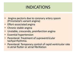 INDICATIONS
• Angina pectoris due to coronary artery spasm
(Prinzmetal’s variant angina)
• Effort-associated angina
• Chronic stable angina
• Unstable, crescendo, preinfarction angina
• Essential hypertension
• Parenteral: Treatment of supraventricular
tachyarrhythmia.
• Parenteral: Temporary control of rapid ventricular rate
in atrial flutter or atrial fibrillation
 