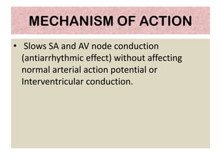 MECHANISM OF ACTION
• Slows SA and AV node conduction
(antiarrhythmic effect) without affecting
normal arterial action potential or
Interventricular conduction.
 