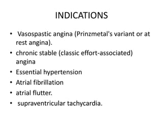 INDICATIONS
• Vasospastic angina (Prinzmetal's variant or at
rest angina).
• chronic stable (classic effort-associated)
angina
• Essential hypertension
• Atrial fibrillation
• atrial flutter.
• supraventricular tachycardia.
 