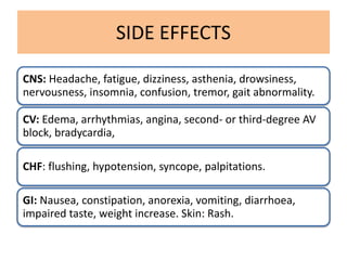 SIDE EFFECTS
CNS: Headache, fatigue, dizziness, asthenia, drowsiness,
nervousness, insomnia, confusion, tremor, gait abnormality.
CV: Edema, arrhythmias, angina, second- or third-degree AV
block, bradycardia,
CHF: flushing, hypotension, syncope, palpitations.
GI: Nausea, constipation, anorexia, vomiting, diarrhoea,
impaired taste, weight increase. Skin: Rash.
 