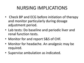 NURSING IMPLICATIONS
• Check BP and ECG before initiation of therapy
and monitor particularly during dosage
adjustment period.
• Lab tests: Do baseline and periodic liver and
renal function tests.
• Monitor for and report S&S of CHF.
• Monitor for headache. An analgesic may be
required.
• Supervise ambulation as indicated.
 