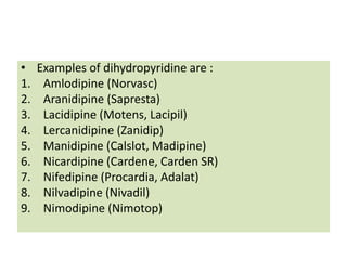 • Examples of dihydropyridine are :
1. Amlodipine (Norvasc)
2. Aranidipine (Sapresta)
3. Lacidipine (Motens, Lacipil)
4. Lercanidipine (Zanidip)
5. Manidipine (Calslot, Madipine)
6. Nicardipine (Cardene, Carden SR)
7. Nifedipine (Procardia, Adalat)
8. Nilvadipine (Nivadil)
9. Nimodipine (Nimotop)
 