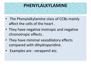 PHENYLALKYLAMINE
• The Phenylalkylamine class of CCBs mainly
affect the cells of the heart .
• They have negative inotropic and negative
chronotropic effects .
• They have minimal vasodilatory effects
compared with dihydropyridine.
• Examples are : verapamil etc.
 