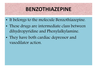BENZOTHIAZEPINE
• It belongs to the molecule Benzothiazepine.
• These drugs are intermediate class between
dihydropyridine and Phenylalkylamine.
• They have both cardiac depressor and
vasodilator action.
 