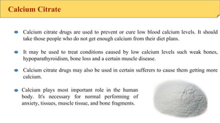Calcium Citrate
Calcium citrate drugs are used to prevent or cure low blood calcium levels. It should
take those people who do not get enough calcium from their diet plans.
It may be used to treat conditions caused by low calcium levels such weak bones,
hypoparathyroidism, bone loss and a certain muscle disease.
Calcium citrate drugs may also be used in certain sufferers to cause them getting more
calcium.
Calcium plays most important role in the human
body. It's necessary for normal performing of
anxiety, tissues, muscle tissue, and bone fragments.
 