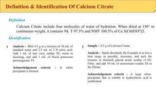 Definition & Identification Of Calcium Citrate
Calcium Citrate include four molecules of water of hydration. When dried at 150° to
continuous weight, it contains NL T 97.5% and NMT 100.5% of Ca 3(C6H5O7)2.
Definition
Identification
Analysis : Melt 0.5 g in a mixture of 10 mL of
standard water and 2.5 mL of 2 N nitric acid.
Add 1 mL of mer curic sulfate TS, warm to
steaming, and add 1 mL of blood potassium
permanganate TS
Acknowledgement criteria : A white
precipitate is formed.
Sample : 0.5 g of Calcium Citrate
Analysis : Spark absolutely the Example at as low a
heat range as possible, awesome, and melt the
remains in diminish glacial acetic acidity (1:10).
Filter, and add 10 mL of ammonium oxalate TS to
the filtrate.
Acknowledgement criteria : A large white
precipitate that is soluble in hydrochloric acid is
established.
1 2
 