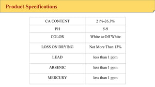 Product Specifications
CA CONTENT 21%-26.3%
PH 5-9
COLOR White to Off White
LOSS ON DRYING Not More Than 13%
LEAD less than 1 ppm
ARSENIC less than 1 ppm
MERCURY less than 1 ppm
 