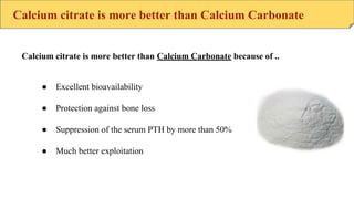 Calcium citrate is more better than Calcium Carbonate
● Excellent bioavailability
● Protection against bone loss
● Suppression of the serum PTH by more than 50%
● Much better exploitation
Calcium citrate is more better than Calcium Carbonate because of ..
 