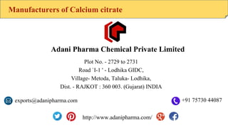 Manufacturers of Calcium citrate
Adani Pharma Chemical Private Limited
Plot No. - 2729 to 2731
Road `I-1 ' - Lodhika GIDC,
Village- Metoda, Taluka- Lodhika,
Dist. - RAJKOT : 360 003. (Gujarat) INDIA
exports@adanipharma.com +91 75730 44087
http://www.adanipharma.com/
 