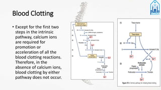 Blood Clotting
• Except for the first two
steps in the intrinsic
pathway, calcium ions
are required for
promotion or
acceleration of all the
blood clotting reactions.
Therefore, in the
absence of calcium ions,
blood clotting by either
pathway does not occur.
 