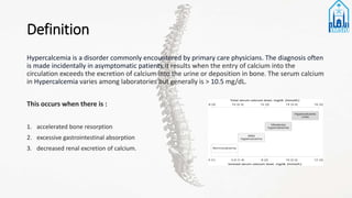 Definition
Hypercalcemia is a disorder commonly encountered by primary care physicians. The diagnosis often
is made incidentally in asymptomatic patients.It results when the entry of calcium into the
circulation exceeds the excretion of calcium into the urine or deposition in bone. The serum calcium
in Hypercalcemia varies among laboratories but generally is > 10.5 mg/dL.
This occurs when there is :
1. accelerated bone resorption
2. excessive gastrointestinal absorption
3. decreased renal excretion of calcium.
 