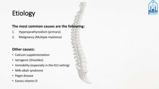 Etiology
The most common causes are the following:
1. Hyperparathyroidism (primary)
2. Malignancy (Multiple myeloma)
Other causes:
• Calcium supplementation
• Iatrogenic (thiazides)
• Immobility (especially in the ICU setting)
• Milk-alkali syndrome
• Paget disease
• Excess vitamin D
 