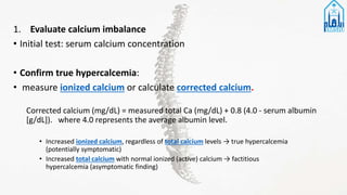 1. Evaluate calcium imbalance
• Initial test: serum calcium concentration
• Confirm true hypercalcemia:
• measure ionized calcium or calculate corrected calcium.
Corrected calcium (mg/dL) = measured total Ca (mg/dL) + 0.8 (4.0 - serum albumin
[g/dL]). where 4.0 represents the average albumin level.
• Increased ionized calcium, regardless of total calcium levels → true hypercalcemia
(potentially symptomatic)
• Increased total calcium with normal ionized (active) calcium → factitious
hypercalcemia (asymptomatic finding)
 