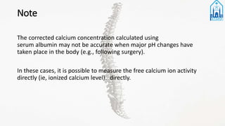 Note
The corrected calcium concentration calculated using
serum albumin may not be accurate when major pH changes have
taken place in the body (e.g., following surgery).
In these cases, it is possible to measure the free calcium ion activity
directly (ie, ionized calcium level). directly.
 