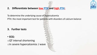 2. Differentiate between low PTH and high PTH:
To determine the underlying cause of hypercalcemia
PTH: the most important test for patients with disorders of calcium balance
3. Further tests
• ECG:
oQT interval shortening
oIn severe hypercalcemia: J wave
 