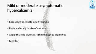 Mild or moderate asymptomatic
hypercalcemia
• Encourage adequate oral hydration
• Reduce dietary intake of calcium
• Avoid thiazide diuretics, lithium, high-calcium diet
• Monitor
 