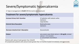 Increase Urinary Ca2+ Excretion IV hydration with isotonic saline
Calcitonin
Loop diuritics
Diminish Bone Resorption Bisphosphonates
Calcitonin
Decrease intestinal Ca2+ Absorption Glucocoticoids
Dialysis very severe cases (total calcium > 18 mg/dL; ionized
calcium > 4.5 mmol/L)
or concomitant renal failure
1st step in management is FLUID!! (fill the tank to the maximum)
Patients with calcium levels greater than 14ml/dl
Or symptomatic patients with calcium levels greater than 12 must be treated immediately and aggressively
 