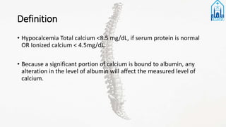 Definition
• Hypocalcemia Total calcium <8.5 mg/dL, if serum protein is normal
OR Ionized calcium < 4.5mg/dL.
• Because a significant portion of calcium is bound to albumin, any
alteration in the level of albumin will affect the measured level of
calcium.
 