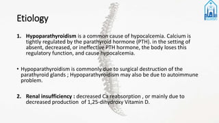 Etiology
1. Hypoparathyroidism is a common cause of hypocalcemia. Calcium is
tightly regulated by the parathyroid hormone (PTH). in the setting of
absent, decreased, or ineffective PTH hormone, the body loses this
regulatory function, and cause hypocalcemia.
• Hypoparathyroidism is commonly due to surgical destruction of the
parathyroid glands ; Hypoparathyroidism may also be due to autoimmune
problem.
2. Renal insufficiency : decreased Ca reabsorption , or mainly due to
decreased production of 1,25-dihydroxy Vitamin D.
 