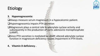 Etiology
3. Hypomagnesemia:
Always measure serum magnesium in a hypocalcemic patient.
Hypomagnesemia impairs PTH secretion
Magnesium plays a central role in adenylate cyclase activity and
subsequently in the production of cyclic adenosine monophosphate
(cAMP) .
Since PTH secretion is mediated by cAMP, altered adenylate cyclase
function in magnesium deficiency causes impairment in PTH levels.
4. Vitamin D deficiency .
 