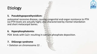 Etiology
5. Pseudohypoparathyroidism:
autosomal recessive disease, causing congenital end-organ resistance to PTH
(so PTH levels are actually high); also characterized by mental retardation
and short metacarpal bones.
6. Hyperphosphatemia:
PO4 binds with Ca2+ resulting in calcium phosphate deposition.
7. DiGeorge syndrome
• Deletion on chromosome 22 .
 