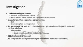 Investigation
• Confirm true hypocalcemia
o Measure total and ionized calcium
o AND/OR check serum albumin and calculate corrected calcium
• Evaluate for other electrolyte abnormalities
o BMP
o Serum phosphate and magnesium
• Serum intact PTH: Indication: best initial study for confirmed hypocalcemia with
no clear etiology
• Interpretation
o Low (or normal) PTH suggests hypoparathyroidism
o High PTH suggests parathyroid gland function is preserved
• ECG: Prolonged QT interval
QRS complex and ST-segment changes (may mimic myocardial infarction)
 