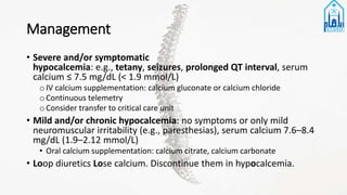 Management
• Severe and/or symptomatic
hypocalcemia: e.g., tetany, seizures, prolonged QT interval, serum
calcium ≤ 7.5 mg/dL (< 1.9 mmol/L)
oIV calcium supplementation: calcium gluconate or calcium chloride
oContinuous telemetry
oConsider transfer to critical care unit
• Mild and/or chronic hypocalcemia: no symptoms or only mild
neuromuscular irritability (e.g., paresthesias), serum calcium 7.6–8.4
mg/dL (1.9–2.12 mmol/L)
• Oral calcium supplementation: calcium citrate, calcium carbonate
• Loop diuretics Lose calcium. Discontinue them in hypocalcemia.
 