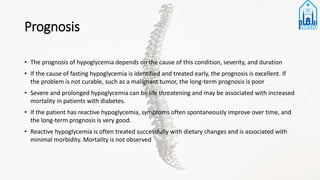 Prognosis
• The prognosis of hypoglycemia depends on the cause of this condition, severity, and duration
• If the cause of fasting hypoglycemia is identified and treated early, the prognosis is excellent. If
the problem is not curable, such as a malignant tumor, the long-term prognosis is poor
• Severe and prolonged hypoglycemia can be life threatening and may be associated with increased
mortality in patients with diabetes.
• If the patient has reactive hypoglycemia, symptoms often spontaneously improve over time, and
the long-term prognosis is very good.
• Reactive hypoglycemia is often treated successfully with dietary changes and is associated with
minimal morbidity. Mortality is not observed
 