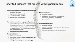 Inherited Diseases that present with Hypercalcemia
• Familial benign hypocalciuric hypercalcemia (FHH)
• Autosomal Dominant
• Asymptomatic Hypercalcemia
• Low urinary calcium excretion
• Normal PTH in 80% of patients
• Neonatal severe primary hyperparathyroidism
• symptomatic hypercalcemia, skeletal manifestations
of hyperparathyroidism, in the first 6 months of life.
• failure to thrive, dehydration, hypotonia, constipation,
rib cage deformities, and multiple fractures due to
bony undermineralization.
• require urgent parathyroidectomy
• Jansen’s disease
• Autosomal Dominant
• short-limbed dwarfism, severe hypercalcemia and
hypophosphatemia
• normal or undetectable serum levels of PTH.
• Williams syndrome
• Autosomal Dominant
• supravalvular aortic stenosis, elfin-like facies,
psychomotor retardation, and infantile
hypercalcemia.
• Infantile hypercalcemia
• Autosomal Recessive
• failure to thrive, severe hypercalcemia, hypercalciuria,
and nephrocalcinosis
• elevated circulating 1,25(OH)2D concentrations.
 