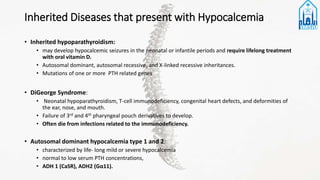 Inherited Diseases that present with Hypocalcemia
• Inherited hypoparathyroidism:
• may develop hypocalcemic seizures in the neonatal or infantile periods and require lifelong treatment
with oral vitamin D.
• Autosomal dominant, autosomal recessive, and X-linked recessive inheritances.
• Mutations of one or more PTH related genes
• DiGeorge Syndrome:
• Neonatal hypoparathyroidism, T-cell immunodeficiency, congenital heart defects, and deformities of
the ear, nose, and mouth.
• Failure of 3rd and 4th pharyngeal pouch derivatives to develop.
• Often die from infections related to the immunodeficiency.
• Autosomal dominant hypocalcemia type 1 and 2:
• characterized by life- long mild or severe hypocalcemia
• normal to low serum PTH concentrations,
• ADH 1 (CaSR), ADH2 (Gα11).
 