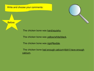Write and choose your comments:




Before


             The chicken bone was hard/squishy.

             The chicken bone was yellow/white/black.

             The chicken bone was rigid/flexible.

              The chicken bone had enough calcium/didn't have enough
             calcium.
 