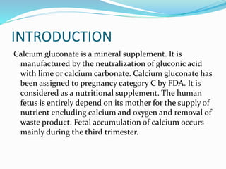 INTRODUCTION
Calcium gluconate is a mineral supplement. It is
manufactured by the neutralization of gluconic acid
with lime or calcium carbonate. Calcium gluconate has
been assigned to pregnancy category C by FDA. It is
considered as a nutritional supplement. The human
fetus is entirely depend on its mother for the supply of
nutrient encluding calcium and oxygen and removal of
waste product. Fetal accumulation of calcium occurs
mainly during the third trimester.
 